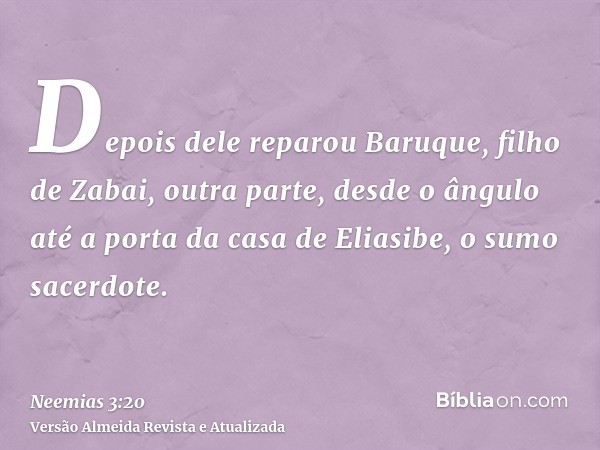 Depois dele reparou Baruque, filho de Zabai, outra parte, desde o ângulo até a porta da casa de Eliasibe, o sumo sacerdote.