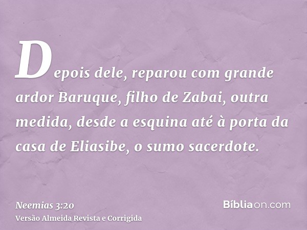 Depois dele, reparou com grande ardor Baruque, filho de Zabai, outra medida, desde a esquina até à porta da casa de Eliasibe, o sumo sacerdote.