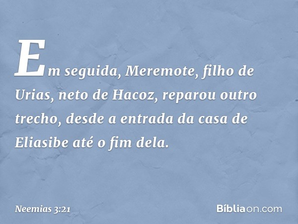 Em seguida, Meremote, filho de Urias, neto de Hacoz, reparou outro trecho, desde a entrada da casa de Eliasibe até o fim dela. -- Neemias 3:21