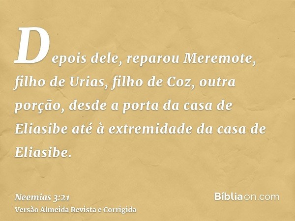 Depois dele, reparou Meremote, filho de Urias, filho de Coz, outra porção, desde a porta da casa de Eliasibe até à extremidade da casa de Eliasibe.