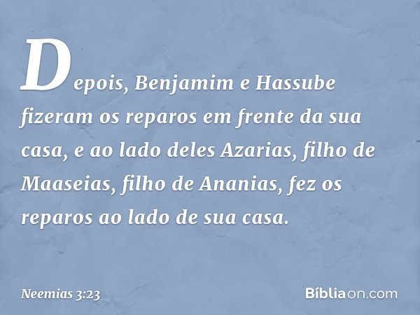 Depois, Benja­mim e Hassube fizeram os reparos em frente da sua casa, e ao lado deles Azarias, filho de Maaseias, filho de Ananias, fez os reparos ao lado de su