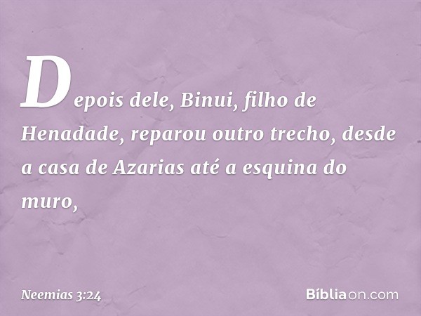 Depois dele, Binui, filho de Henadade, reparou outro trecho, desde a casa de Azarias até a esquina do muro, -- Neemias 3:24