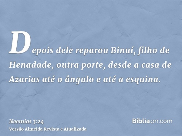 Depois dele reparou Binuí, filho de Henadade, outra porte, desde a casa de Azarias até o ângulo e até a esquina.