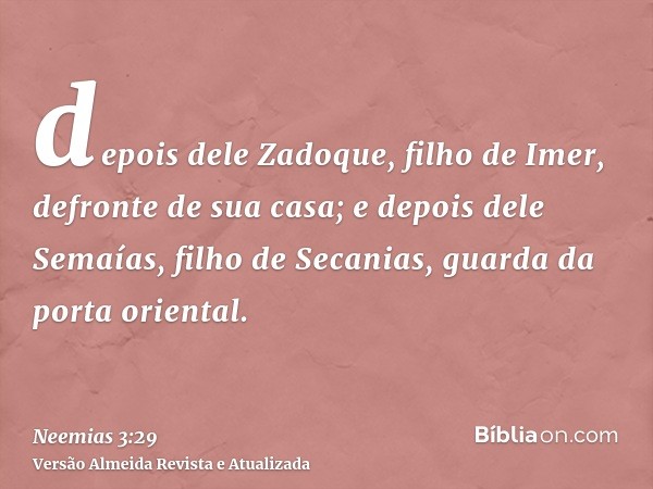 depois dele Zadoque, filho de Imer, defronte de sua casa; e depois dele Semaías, filho de Secanias, guarda da porta oriental.