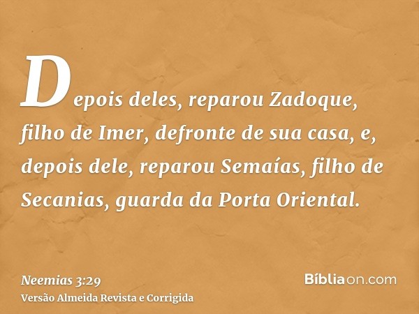 Depois deles, reparou Zadoque, filho de Imer, defronte de sua casa, e, depois dele, reparou Semaías, filho de Secanias, guarda da Porta Oriental.