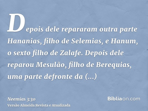 Depois dele repararam outra parte Hananias, filho de Selemias, e Hanum, o sexto filho de Zalafe. Depois dele reparou Mesulão, filho de Berequias, uma parte defr