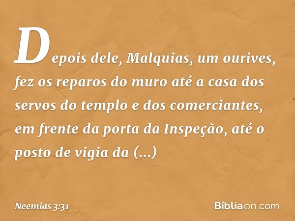 Depois dele, Malquias, um ourives, fez os reparos do muro até a casa dos servos do templo e dos comerciantes, em frente da porta da Inspeção, até o posto de vig