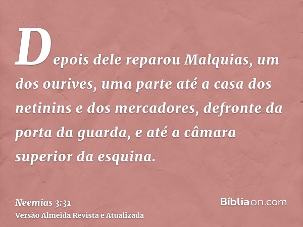 Depois dele reparou Malquias, um dos ourives, uma parte até a casa dos netinins e dos mercadores, defronte da porta da guarda, e até a câmara superior da esquin