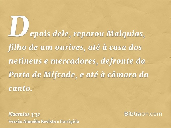 Depois dele, reparou Malquias, filho de um ourives, até à casa dos netineus e mercadores, defronte da Porta de Mifcade, e até à câmara do canto.