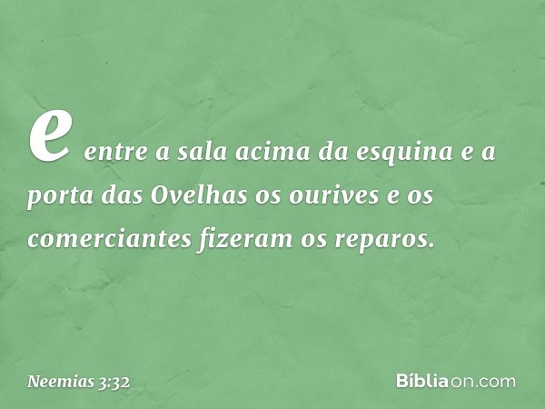 e entre a sala acima da esquina e a porta das Ovelhas os ourives e os comercian­tes fizeram os reparos. -- Neemias 3:32