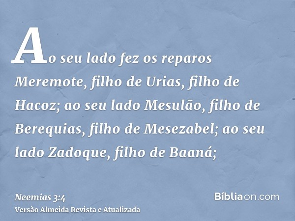 Ao seu lado fez os reparos Meremote, filho de Urias, filho de Hacoz; ao seu lado Mesulão, filho de Berequias, filho de Mesezabel; ao seu lado Zadoque, filho de 