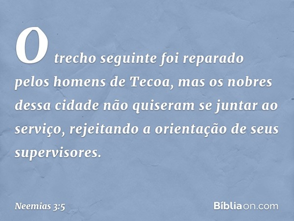 O trecho seguinte foi reparado pelos homens de Tecoa, mas os nobres dessa cidade não quiseram se juntar ao serviço, rejeitando a orientação de seus supervisores