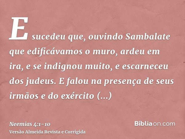 E sucedeu que, ouvindo Sambalate que edificávamos o muro, ardeu em ira, e se indignou muito, e escarneceu dos judeus.E falou na presença de seus irmãos e do exé