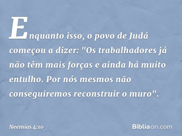 Enquanto isso, o povo de Judá come­çou a dizer: "Os trabalhadores já não têm mais forças e ainda há muito entulho. Por nós mesmos não conseguiremos reconstruir 