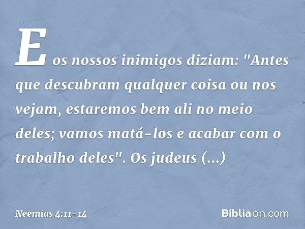 E os nossos inimigos diziam: "Antes que descubram qualquer coisa ou nos vejam, estaremos bem ali no meio deles; vamos matá-los e acabar com o trabalho deles". O