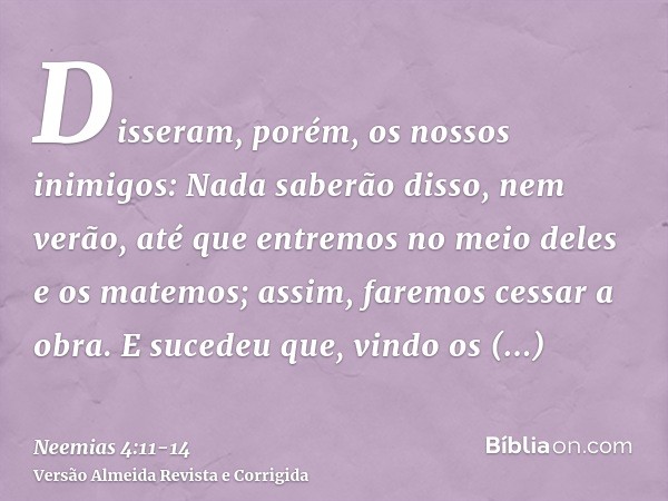 Disseram, porém, os nossos inimigos: Nada saberão disso, nem verão, até que entremos no meio deles e os matemos; assim, faremos cessar a obra.E sucedeu que, vin