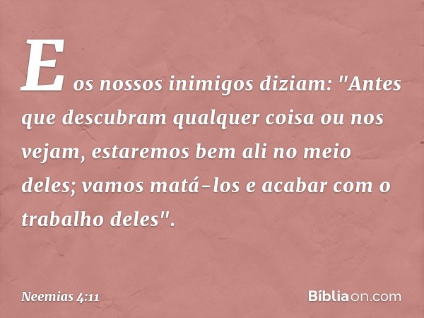 E os nossos inimigos diziam: "Antes que descubram qualquer coisa ou nos vejam, estaremos bem ali no meio deles; vamos matá-los e acabar com o trabalho deles". -