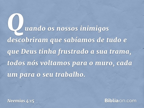 Quando os nossos inimigos descobri­ram que sabíamos de tudo e que Deus tinha frustrado a sua trama, todos nós voltamos para o muro, cada um para o seu trabalho.