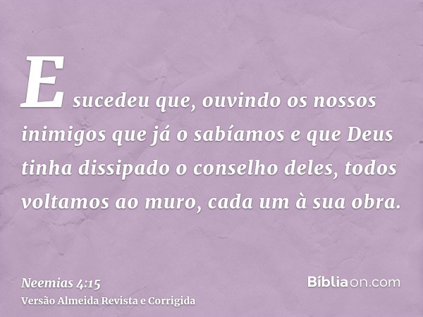 E sucedeu que, ouvindo os nossos inimigos que já o sabíamos e que Deus tinha dissipado o conselho deles, todos voltamos ao muro, cada um à sua obra.