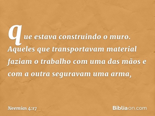 que estava construindo o muro. Aqueles que transporta­vam material faziam o trabalho com uma das mãos e com a outra seguravam uma arma, -- Neemias 4:17