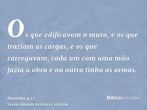 Os que edificavam o muro, e os que traziam as cargas, e os que carregavam, cada um com uma mão fazia a obra e na outra tinha as armas.
