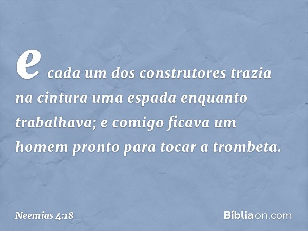 e cada um dos construtores trazia na cintura uma espada enquanto trabalhava; e comigo ficava um homem pronto para tocar a trombeta. -- Neemias 4:18