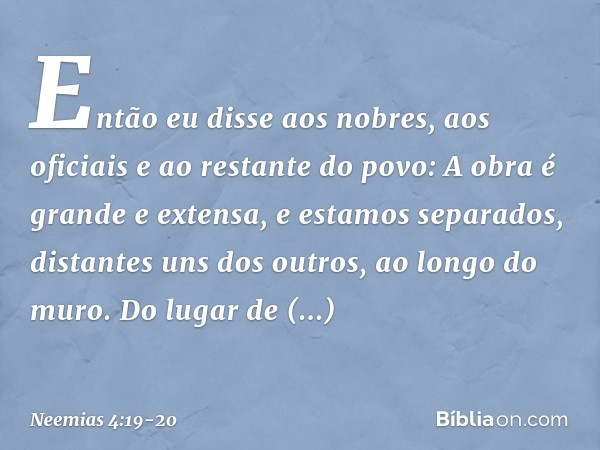 Então eu disse aos nobres, aos oficia­is e ao restante do povo: A obra é grande e extensa, e estamos separados, distantes uns dos outros, ao longo do muro. Do l