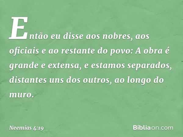 Então eu disse aos nobres, aos oficia­is e ao restante do povo: A obra é grande e extensa, e estamos separados, distantes uns dos outros, ao longo do muro. -- N