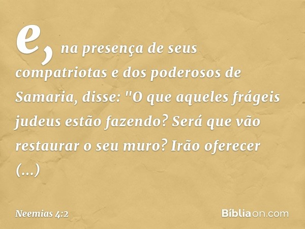 e, na presença de seus compatriotas e dos poderosos de Sama­ria, disse: "O que aqueles frágeis judeus estão fazendo? Será que vão restaurar o seu muro? Irão ofe