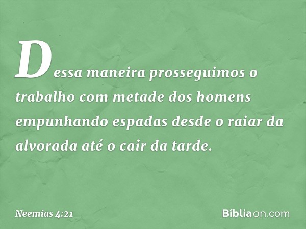 Dessa maneira prosseguimos o trabalho com metade dos homens empunhan­do espadas desde o raiar da alvorada até o cair da tarde. -- Neemias 4:21