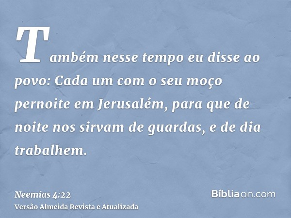 Também nesse tempo eu disse ao povo: Cada um com o seu moço pernoite em Jerusalém, para que de noite nos sirvam de guardas, e de dia trabalhem.