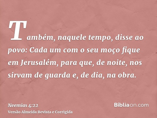 Também, naquele tempo, disse ao povo: Cada um com o seu moço fique em Jerusalém, para que, de noite, nos sirvam de guarda e, de dia, na obra.