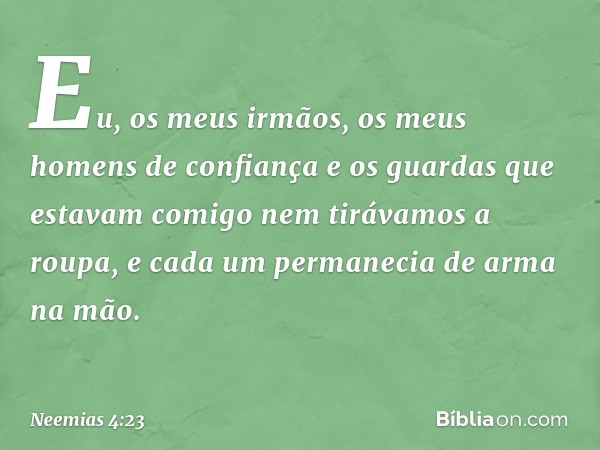 Eu, os meus ir­mãos, os meus homens de confiança e os guardas que estavam comigo nem tirávamos a roupa, e cada um permanecia de arma na mão. -- Neemias 4:23