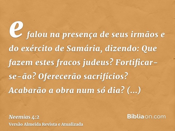 e falou na presença de seus irmãos e do exército de Samária, dizendo: Que fazem estes fracos judeus? Fortificar-se-ão? Oferecerão sacrifícios? Acabarão a obra n