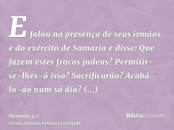E falou na presença de seus irmãos e do exército de Samaria e disse: Que fazem estes fracos judeus? Permitir-se-lhes-á isso? Sacrificarão? Acabá-lo-ão num só di
