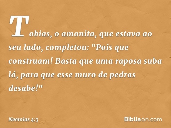 Tobias, o amonita, que estava ao seu lado, completou: "Pois que construam! Basta que uma raposa suba lá, para que esse muro de pedras desabe!" -- Neemias 4:3