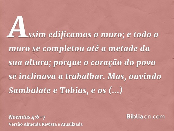 Assim edificamos o muro; e todo o muro se completou até a metade da sua altura; porque o coração do povo se inclinava a trabalhar.Mas, ouvindo Sambalate e Tobia