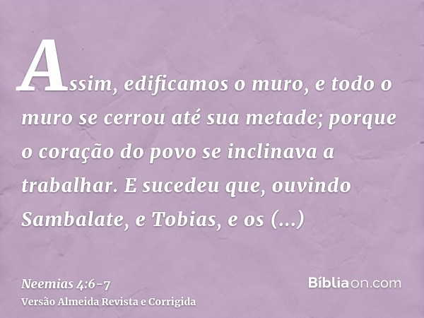 Assim, edificamos o muro, e todo o muro se cerrou até sua metade; porque o coração do povo se inclinava a trabalhar.E sucedeu que, ouvindo Sambalate, e Tobias, 