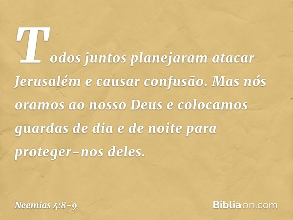 Todos juntos planejaram atacar Jerusalém e causar confusão. Mas nós oramos ao nosso Deus e colocamos guardas de dia e de noite para proteger-nos deles. -- Neemi