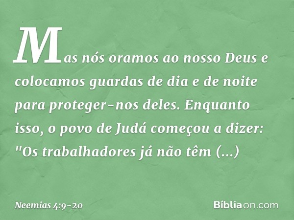 Mas nós oramos ao nosso Deus e colocamos guardas de dia e de noite para proteger-nos deles. Enquanto isso, o povo de Judá come­çou a dizer: "Os trabalhadores já