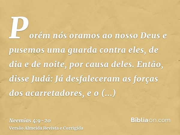 Porém nós oramos ao nosso Deus e pusemos uma guarda contra eles, de dia e de noite, por causa deles.Então, disse Judá: Já desfaleceram as forças dos acarretador