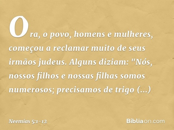 Ora, o povo, homens e mulheres, começou a reclamar muito de seus irmãos judeus. Alguns diziam: "Nós, nossos filhos e nossas filhas somos numerosos; precisamos d