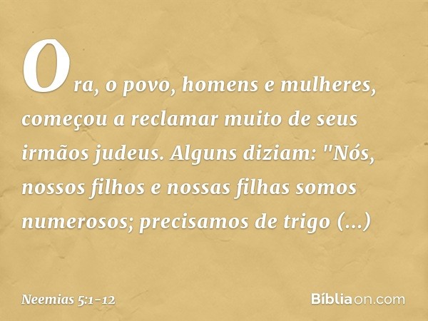 Ora, o povo, homens e mulheres, começou a reclamar muito de seus irmãos judeus. Alguns diziam: "Nós, nossos filhos e nossas filhas somos numerosos; precisamos d