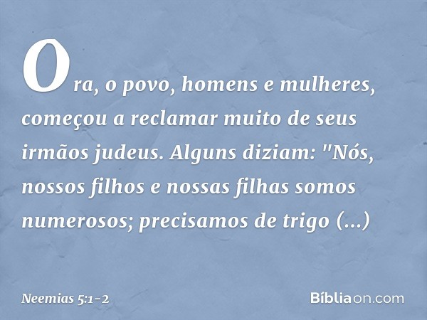 Ora, o povo, homens e mulheres, começou a reclamar muito de seus irmãos judeus. Alguns diziam: "Nós, nossos filhos e nossas filhas somos numerosos; precisamos d