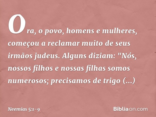 Ora, o povo, homens e mulheres, começou a reclamar muito de seus irmãos judeus. Alguns diziam: "Nós, nossos filhos e nossas filhas somos numerosos; precisamos d