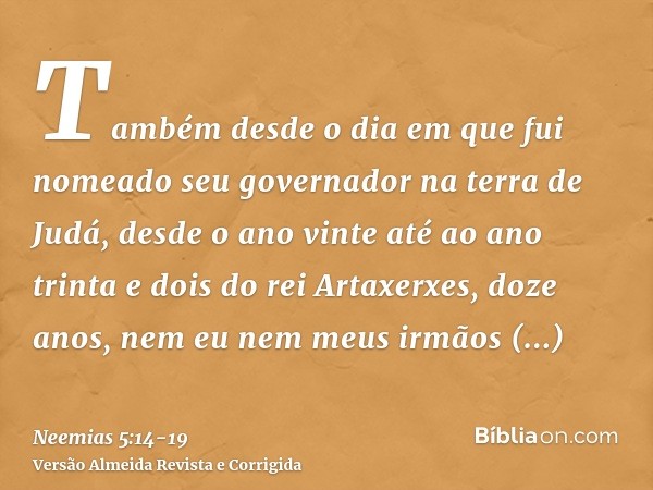 Também desde o dia em que fui nomeado seu governador na terra de Judá, desde o ano vinte até ao ano trinta e dois do rei Artaxerxes, doze anos, nem eu nem meus 