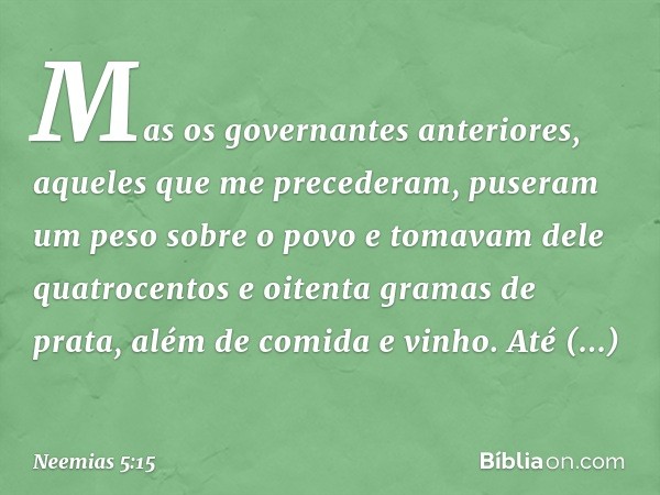 Mas os governan­tes anteriores, aqueles que me precederam, puseram um peso sobre o povo e tomavam dele quatrocentos e oitenta gramas de prata, além de comida e 