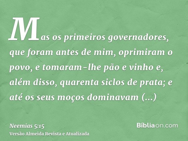 Mas os primeiros governadores, que foram antes de mim, oprimiram o povo, e tomaram-lhe pão e vinho e, além disso, quarenta siclos de prata; e até os seus moços 