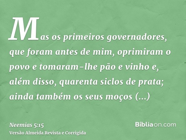 Mas os primeiros governadores, que foram antes de mim, oprimiram o povo e tomaram-lhe pão e vinho e, além disso, quarenta siclos de prata; ainda também os seus 