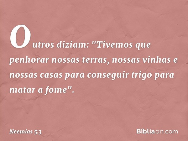 Outros diziam: "Tivemos que penho­rar nossas terras, nossas vinhas e nossas casas para conseguir trigo para matar a fome". -- Neemias 5:3